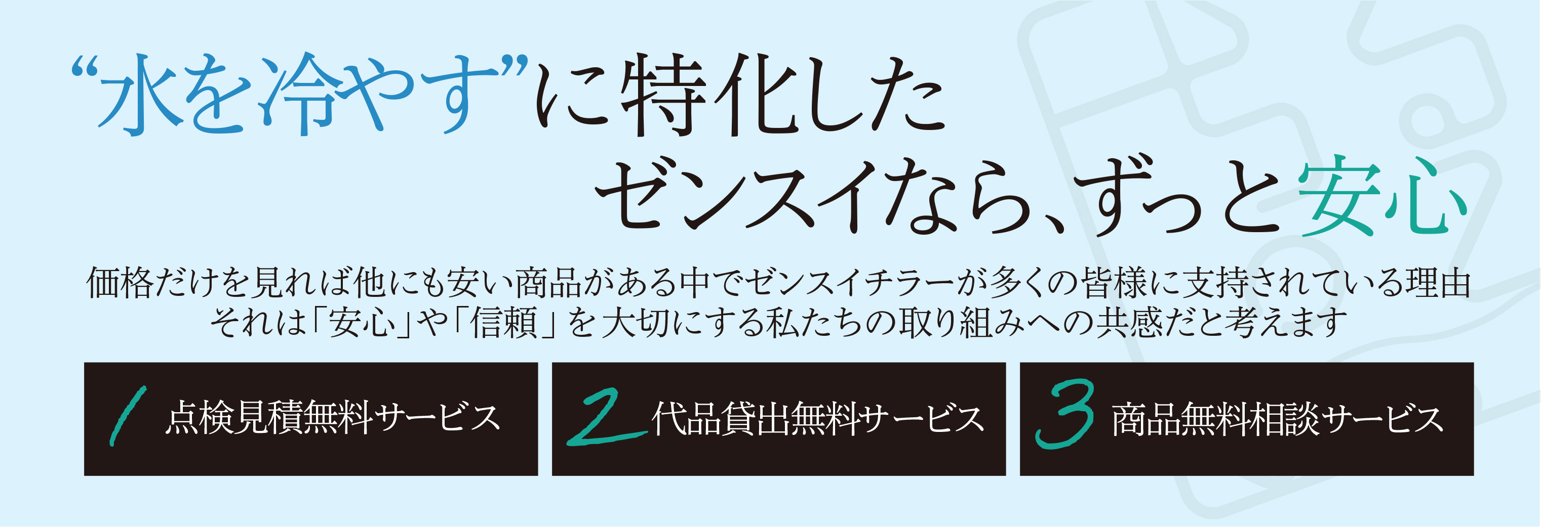“水を冷やす”ことに特化したゼンスイは、信頼と安心を大切にしています。価格だけでなく品質・サポートで選ばれる理由として、「点検見積無料」「代品貸出無料」「商品相談無料」の3つの安心サービスを提供しています。